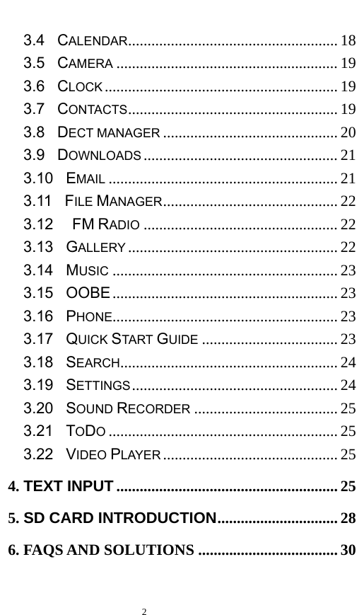   2  3.4  CALENDAR ...................................................... 18 3.5  CAMERA ......................................................... 19 3.6  CLOCK ............................................................ 19 3.7  CONTACTS ...................................................... 19 3.8  DECT MANAGER ............................................. 20 3.9  DOWNLOADS .................................................. 21 3.10  EMAIL ........................................................... 21 3.11  FILE MANAGER ............................................. 22 3.12   FM RADIO .................................................. 22 3.13  GALLERY ...................................................... 22 3.14  MUSIC .......................................................... 23 3.15  OOBE .......................................................... 23 3.16  PHONE.......................................................... 23 3.17  QUICK START GUIDE ................................... 23 3.18  SEARCH ........................................................ 24 3.19  SETTINGS .....................................................  24 3.20  SOUND RECORDER ..................................... 25 3.21  TODO ........................................................... 25 3.22  VIDEO PLAYER ............................................. 25 4. TEXT INPUT ......................................................... 25 5. SD CARD INTRODUCTION ............................... 28 6. FAQS AND SOLUTIONS .................................... 30  