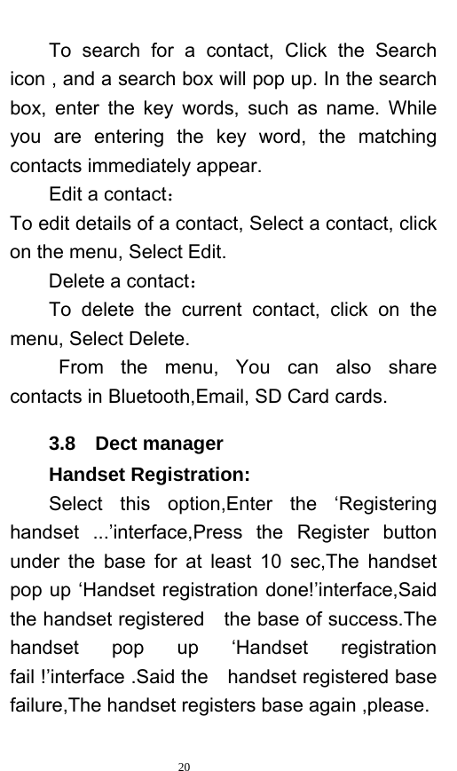   20  To search for a contact, Click the Search icon , and a search box will pop up. In the search box, enter the key words, such as name. While you are entering the key word, the matching contacts immediately appear.   Edit a contact： To edit details of a contact, Select a contact, click on the menu, Select Edit. Delete a contact： To delete the current contact, click on the menu, Select Delete. From the menu, You can also share contacts in Bluetooth,Email, SD Card cards. 3.8  Dect manager Handset Registration: Select this option,Enter the ‘Registering handset ...’interface,Press the Register button under the base for at least 10 sec,The handset pop up ‘Handset registration done!’interface,Said the handset registered    the base of success.The handset pop up ‘Handset registration fail !’interface .Said the  handset registered base failure,The handset registers base again ,please. 