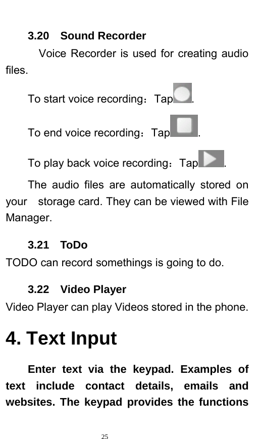   25  3.20  Sound Recorder   Voice Recorder is used for creating audio files. To start voice recording：Tap . To end voice recording：Tap . To play back voice recording：Tap . The audio files are automatically stored on your    storage card. They can be viewed with File Manager.  3.21  ToDo TODO can record somethings is going to do. 3.22  Video Player Video Player can play Videos stored in the phone. 4. Text Input Enter text via the keypad. Examples of text include contact details, emails and websites. The keypad provides the functions 