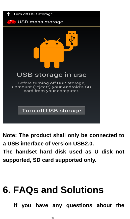   30    Note: The product shall only be connected to a USB interface of version USB2.0. The handset hard disk used as U disk not supported, SD card supported only.   6. FAQs and Solutions If you have any questions about the 