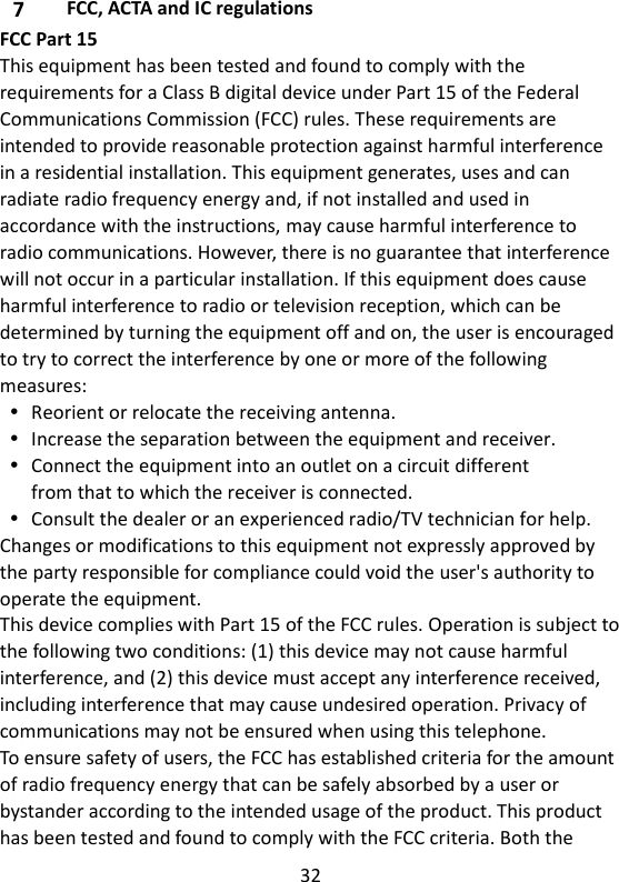 32  7 FCC, ACTA and IC regulations FCC Part 15 This equipment has been tested and found to comply with the requirements for a Class B digital device under Part 15 of the Federal Communications Commission (FCC) rules. These requirements are intended to provide reasonable protection against harmful interference in a residential installation. This equipment generates, uses and can radiate radio frequency energy and, if not installed and used in accordance with the instructions, may cause harmful interference to radio communications. However, there is no guarantee that interference will not occur in a particular installation. If this equipment does cause harmful interference to radio or television reception, which can be determined by turning the equipment off and on, the user is encouraged to try to correct the interference by one or more of the following measures:  Reorient or relocate the receiving antenna.  Increase the separation between the equipment and receiver.  Connect the equipment into an outlet on a circuit different from that to which the receiver is connected.  Consult the dealer or an experienced radio/TV technician for help. Changes or modifications to this equipment not expressly approved by the party responsible for compliance could void the user&apos;s authority to operate the equipment. This device complies with Part 15 of the FCC rules. Operation is subject to the following two conditions: (1) this device may not cause harmful interference, and (2) this device must accept any interference received, including interference that may cause undesired operation. Privacy of communications may not be ensured when using this telephone. To ensure safety of users, the FCC has established criteria for the amount of radio frequency energy that can be safely absorbed by a user or bystander according to the intended usage of the product. This product has been tested and found to comply with the FCC criteria. Both the 