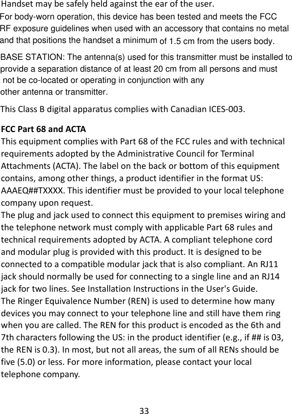 33  Handset may be safely held against the ear of the user.  This Class B digital apparatus complies with Canadian ICES-003. FCC Part 68 and ACTA This equipment complies with Part 68 of the FCC rules and with technical requirements adopted by the Administrative Council for Terminal Attachments (ACTA). The label on the back or bottom of this equipment contains, among other things, a product identifier in the format US: AAAEQ##TXXXX. This identifier must be provided to your local telephone company upon request. The plug and jack used to connect this equipment to premises wiring and the telephone network must comply with applicable Part 68 rules and technical requirements adopted by ACTA. A compliant telephone cord and modular plug is provided with this product. It is designed to be connected to a compatible modular jack that is also compliant. An RJ11 jack should normally be used for connecting to a single line and an RJ14 jack for two lines. See Installation Instructions in the User&apos;s Guide. The Ringer Equivalence Number (REN) is used to determine how many devices you may connect to your telephone line and still have them ring when you are called. The REN for this product is encoded as the 6th and 7th characters following the US: in the product identifier (e.g., if ## is 03, the REN is 0.3). In most, but not all areas, the sum of all RENs should be five (5.0) or less. For more information, please contact your local telephone company. BASE STATION: The antenna(s) used for this transmitter must be installed to provide a separation distance of at least 20 cm from all persons and must not be co-located or operating in conjunction with any other antenna or transmitter.For body-worn operation, this device has been tested and meets the FCC RF exposure guidelines when used with an accessory that contains no metal and that positions the handset a minimum of 1.5 cm from the users body.