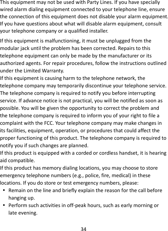 34  If this equipment is malfunctioning, it must be unplugged from the modular jack until the problem has been corrected. Repairs to this telephone equipment can only be made by the manufacturer or its authorized agents. For repair procedures, follow the instructions outlined under the Limited Warranty. If this equipment is causing harm to the telephone network, the telephone company may temporarily discontinue your telephone service. The telephone company is required to notify you before interrupting service. If advance notice is not practical, you will be notified as soon as possible. You will be given the opportunity to correct the problem and the telephone company is required to inform you of your right to file a complaint with the FCC. Your telephone company may make changes in its facilities, equipment, operation, or procedures that could affect the proper functioning of this product. The telephone company is required to notify you if such changes are planned. If this product is equipped with a corded or cordless handset, it is hearing aid compatible. If this product has memory dialing locations, you may choose to store emergency telephone numbers (e.g., police, fire, medical) in these locations. If you do store or test emergency numbers, please:  Remain on the line and briefly explain the reason for the call before hanging up.  Perform such activities in off-peak hours, such as early morning or late evening.    This equipment may not be used with Party Lines. If you have specially wired alarm dialing equipment connected to your telephone line, ensure the connection of this equipment does not disable your alarm equipment. If you have questions about what will disable alarm equipment, consult your telephone company or a qualified installer.    