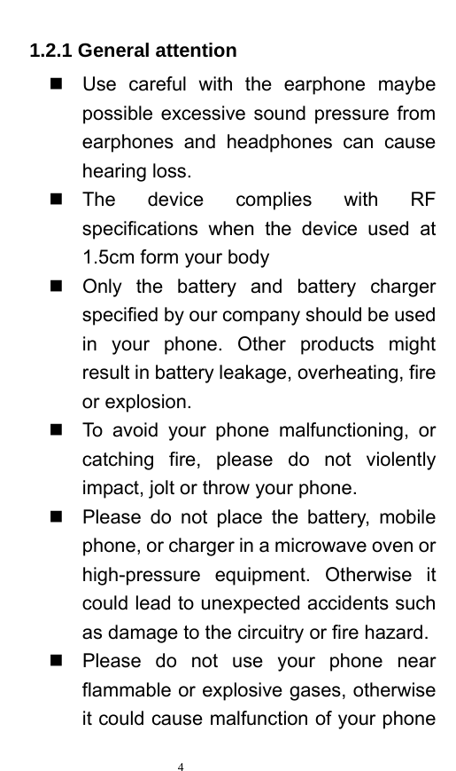   4  1.2.1 General attention   Use careful with the earphone maybe possible excessive sound pressure from earphones and headphones can cause hearing loss.    The device complies with RF specifications when the device used at 1.5cm form your body   Only the battery and battery charger specified by our company should be used in your phone. Other products might result in battery leakage, overheating, fire or explosion.     To avoid your phone malfunctioning, or catching fire, please do not violently impact, jolt or throw your phone.     Please do not place the battery, mobile phone, or charger in a microwave oven or high-pressure equipment. Otherwise it could lead to unexpected accidents such as damage to the circuitry or fire hazard.   Please do not use your phone near flammable or explosive gases, otherwise it could cause malfunction of your phone 