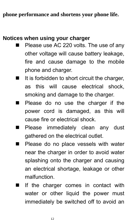   12  phone performance and shortens your phone life.     Notices when using your charger   Please use AC 220 volts. The use of any other voltage will cause battery leakage, fire and cause damage to the mobile phone and charger.     It is forbidden to short circuit the charger, as this will cause electrical shock, smoking and damage to the charger.     Please do no use the charger if the power cord is damaged, as this will cause fire or electrical shock.    Please immediately clean any dust gathered on the electrical outlet.     Please do no place vessels with water near the charger in order to avoid water splashing onto the charger and causing an electrical shortage, leakage or other malfunction.    If the charger comes in contact with water or other liquid the power must immediately be switched off to avoid an 