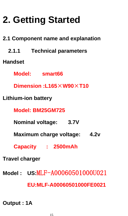   15  2. Getting Started 2.1 Component name and explanation 2.1.1    Technical parameters Handset Model:    smart66 Dimension :L165×W90×T10 Lithium-ion battery Model: BM25GM725     Nominal voltage:  3.7V     Maximum charge voltage:  4.2v   Capacity  :  2500mAh Travel charger Model :  US:MLF-A00060501000U021            EU:MLF-A00060501000FE0021         Output : 1A           