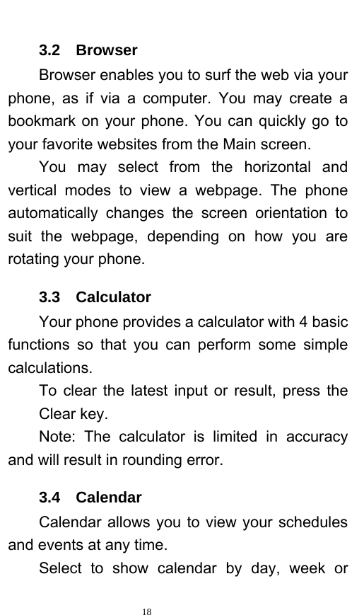   18  3.2  Browser  Browser enables you to surf the web via your phone, as if via a computer. You may create a bookmark on your phone. You can quickly go to your favorite websites from the Main screen.     You may select from the horizontal and vertical modes to view a webpage. The phone automatically changes the screen orientation to suit the webpage, depending on how you are rotating your phone.   3.3  Calculator Your phone provides a calculator with 4 basic functions so that you can perform some simple calculations.  To clear the latest input or result, press the Clear key.    Note: The calculator is limited in accuracy and will result in rounding error.   3.4  Calendar Calendar allows you to view your schedules and events at any time.    Select to show calendar by day, week or 