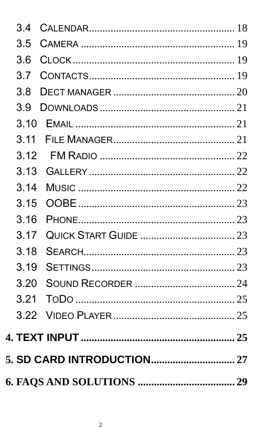   2  3.4  CALENDAR ...................................................... 18 3.5  CAMERA ......................................................... 19 3.6  CLOCK ............................................................ 19 3.7  CONTACTS ...................................................... 19 3.8  DECT MANAGER ............................................. 20 3.9  DOWNLOADS .................................................. 21 3.10  EMAIL ........................................................... 21 3.11  FILE MANAGER ............................................. 21 3.12   FM RADIO .................................................. 22 3.13  GALLERY ...................................................... 22 3.14  MUSIC .......................................................... 22 3.15  OOBE .......................................................... 23 3.16  PHONE.......................................................... 23 3.17  QUICK START GUIDE ................................... 23 3.18  SEARCH ........................................................ 23 3.19  SETTINGS .....................................................  23 3.20  SOUND RECORDER ..................................... 24 3.21  TODO ........................................................... 25 3.22  VIDEO PLAYER ............................................. 25 4. TEXT INPUT ......................................................... 25 5. SD CARD INTRODUCTION ............................... 27 6. FAQS AND SOLUTIONS .................................... 29  