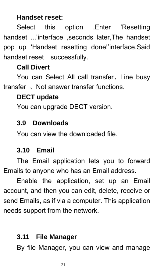   21  Handset reset: Select this option ,Enter ‘Resetting handset ...’interface ,seconds later,The handset pop up ‘Handset resetting done!’interface,Said handset reset    successfully. Call Divert You can Select All call transfer、Line busy transfer  、Not answer transfer functions. DECT update You can upgrade DECT version. 3.9  Downloads You can view the downloaded file.   3.10  Email The Email application lets you to forward Emails to anyone who has an Email address.   Enable the application, set up an Email account, and then you can edit, delete, receive or send Emails, as if via a computer. This application needs support from the network.     3.11  File Manager By file Manager, you can view and manage 