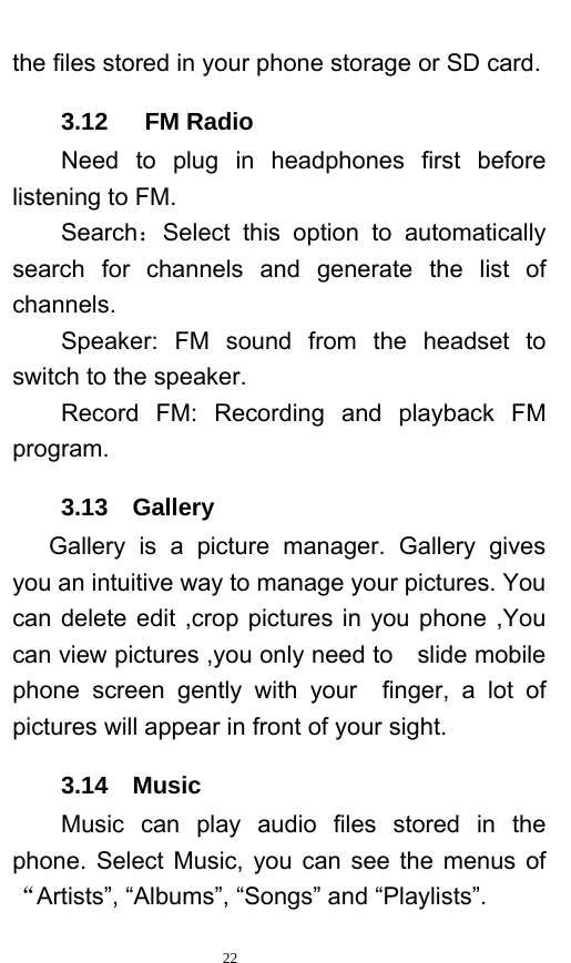   22  the files stored in your phone storage or SD card.   3.12   FM Radio     Need to plug in headphones first before listening to FM. Search：Select this option to automatically search for channels and generate the list of channels.     Speaker:  FM  sound from the headset to switch to the speaker. Record FM: Recording and playback FM program. 3.13  Gallery    Gallery is a picture manager. Gallery gives you an intuitive way to manage your pictures. You can delete edit ,crop pictures in you phone ,You can view pictures ,you only need to    slide mobile phone screen gently with your  finger, a lot of pictures will appear in front of your sight. 3.14  Music     Music can play audio files stored in the phone. Select Music, you can see the menus of “Artists”, “Albums”, “Songs” and “Playlists”.    