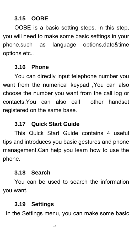   23  3.15  OOBE OOBE is a basic setting steps, in this step, you will need to make some basic settings in your phone,such as language options,date&amp;time options etc.. 3.16  Phone You can directly input telephone number you want from the numerical keypad ,You can also choose the number you want from the call log or contacts.You can also call  other handset registered on the same base. 3.17  Quick Start Guide This Quick Start Guide contains 4 useful  tips and introduces you basic gestures and phone management.Can help you learn how to use the phone. 3.18  Search You can be used to search the information you want. 3.19  Settings  In the Settings menu, you can make some basic 