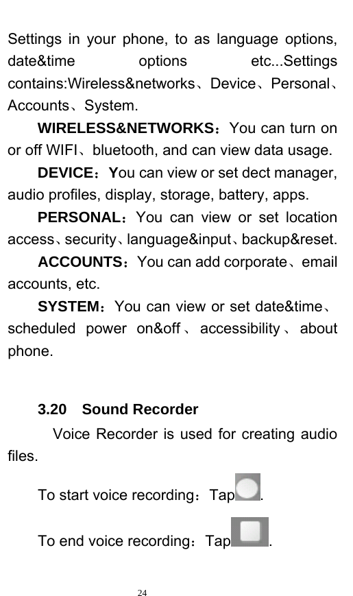   24  Settings in your phone, to as language options, date&amp;time options etc...Settings contains:Wireless&amp;networks、Device、Personal、Accounts、System. WIRELESS&amp;NETWORKS：You can turn on or off WIFI、bluetooth, and can view data usage. DEVICE：You can view or set dect manager, audio profiles, display, storage, battery, apps. PERSONAL：You can view or set location access、security、language&amp;input、backup&amp;reset. ACCOUNTS：You can add corporate、email accounts, etc. SYSTEM：You can view or set date&amp;time、scheduled power on&amp;off 、accessibility 、about phone.  3.20  Sound Recorder   Voice Recorder is used for creating audio files. To start voice recording：Tap . To end voice recording：Tap . 