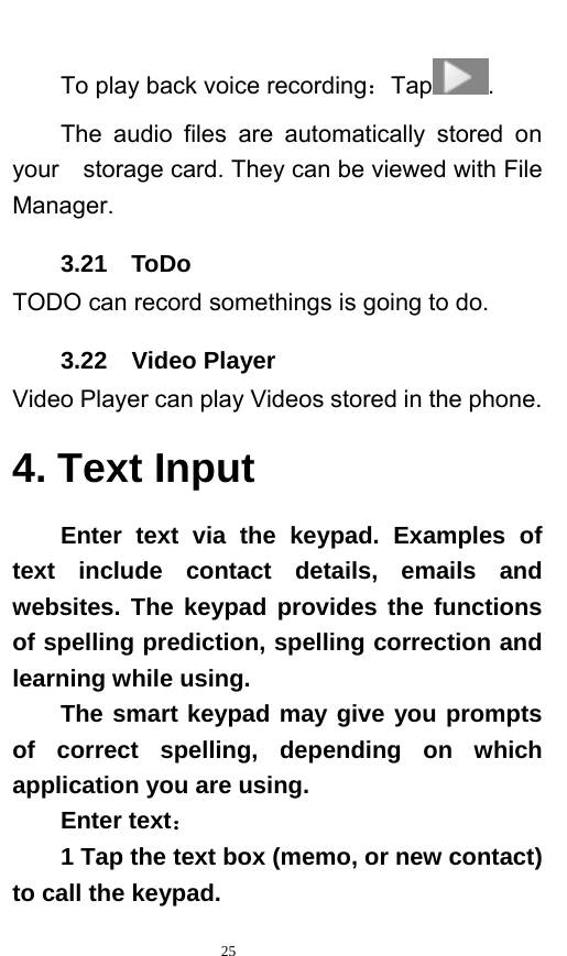   25  To play back voice recording：Tap . The audio files are automatically stored on your    storage card. They can be viewed with File Manager.  3.21  ToDo TODO can record somethings is going to do. 3.22  Video Player Video Player can play Videos stored in the phone. 4. Text Input Enter text via the keypad. Examples of text include contact details, emails and websites. The keypad provides the functions of spelling prediction, spelling correction and learning while using.   The smart keypad may give you prompts of correct spelling, depending on which application you are using.     Enter text：  1 Tap the text box (memo, or new contact) to call the keypad. 