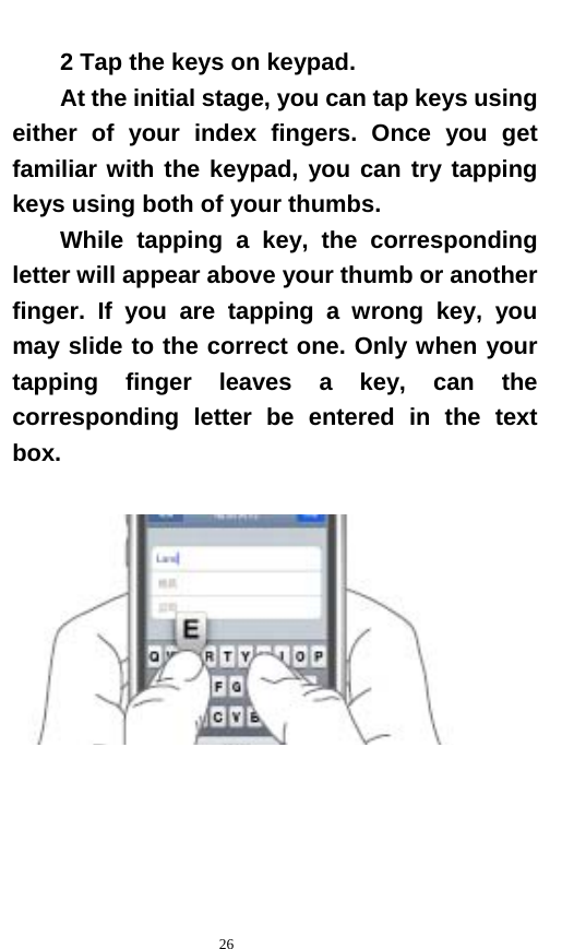   26  2 Tap the keys on keypad.   At the initial stage, you can tap keys using either of your index fingers. Once you get familiar with the keypad, you can try tapping keys using both of your thumbs.   While tapping a key, the corresponding letter will appear above your thumb or another finger. If you are tapping a wrong key, you may slide to the correct one. Only when your tapping finger leaves a key, can the corresponding letter be entered in the text box.    