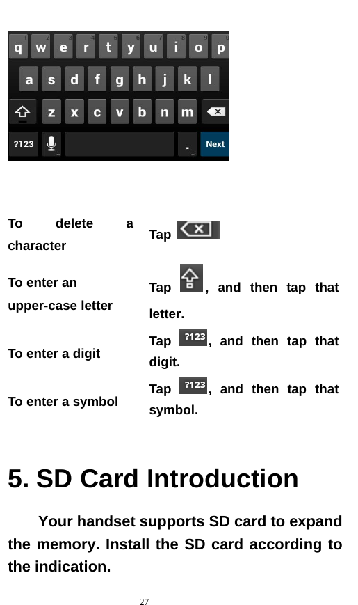   27     To delete a character  Tap   To enter an upper-case letter   Tap  , and then tap that letter. To enter a digit  Tap  , and then tap that digit. To enter a symbol  Tap  , and then tap that symbol.  5. SD Card Introduction Your handset supports SD card to expand the memory. Install the SD card according to the indication.     