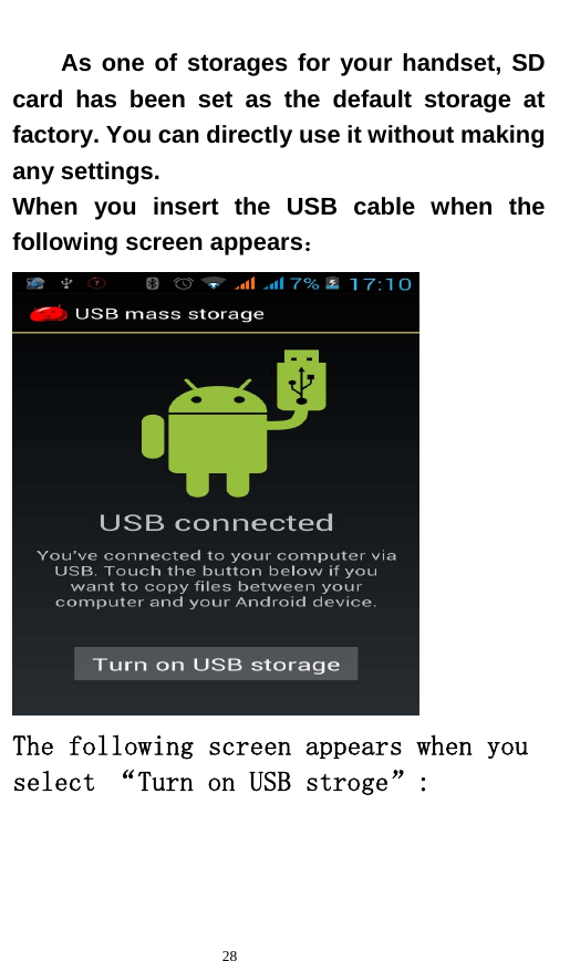   28  As one of storages for your handset, SD card has been set as the default storage at factory. You can directly use it without making any settings. When you insert the USB cable when the following screen appears：  The following screen appears when you select “Turn on USB stroge”: 