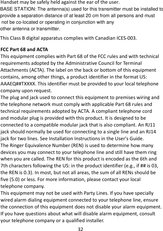 32   Handset may be safely held against the ear of the user.  This Class B digital apparatus complies with Canadian ICES-003. FCC Part 68 and ACTA This equipment complies with Part 68 of the FCC rules and with technical requirements adopted by the Administrative Council for Terminal Attachments (ACTA). The label on the back or bottom of this equipment contains, among other things, a product identifier in the format US: AAAEQ##TXXXX. This identifier must be provided to your local telephone company upon request. The plug and jack used to connect this equipment to premises wiring and the telephone network must comply with applicable Part 68 rules and technical requirements adopted by ACTA. A compliant telephone cord and modular plug is provided with this product. It is designed to be connected to a compatible modular jack that is also compliant. An RJ11 jack should normally be used for connecting to a single line and an RJ14 jack for two lines. See Installation Instructions in the User&apos;s Guide. The Ringer Equivalence Number (REN) is used to determine how many devices you may connect to your telephone line and still have them ring when you are called. The REN for this product is encoded as the 6th and 7th characters following the US: in the product identifier (e.g., if ## is 03, the REN is 0.3). In most, but not all areas, the sum of all RENs should be five (5.0) or less. For more information, please contact your local telephone company. This equipment may not be used with Party Lines. If you have specially wired alarm dialing equipment connected to your telephone line, ensure the connection of this equipment does not disable your alarm equipment. If you have questions about what will disable alarm equipment, consult your telephone company or a qualified installer.    BASE STATION: The antenna(s) used for this transmitter must be installed to provide a separation distance of at least 20 cm from all persons and must not be co-located or operating in conjunction with any other antenna or transmitter.