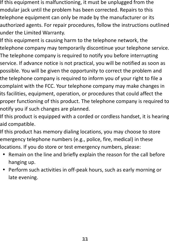 33  If this equipment is malfunctioning, it must be unplugged from the modular jack until the problem has been corrected. Repairs to this telephone equipment can only be made by the manufacturer or its authorized agents. For repair procedures, follow the instructions outlined under the Limited Warranty. If this equipment is causing harm to the telephone network, the telephone company may temporarily discontinue your telephone service. The telephone company is required to notify you before interrupting service. If advance notice is not practical, you will be notified as soon as possible. You will be given the opportunity to correct the problem and the telephone company is required to inform you of your right to file a complaint with the FCC. Your telephone company may make changes in its facilities, equipment, operation, or procedures that could affect the proper functioning of this product. The telephone company is required to notify you if such changes are planned. If this product is equipped with a corded or cordless handset, it is hearing aid compatible. If this product has memory dialing locations, you may choose to store emergency telephone numbers (e.g., police, fire, medical) in these locations. If you do store or test emergency numbers, please:  Remain on the line and briefly explain the reason for the call before hanging up.  Perform such activities in off-peak hours, such as early morning or late evening.    