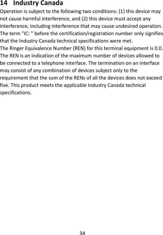 34  14 Industry Canada Operation is subject to the following two conditions: (1) this device may not cause harmful interference, and (2) this device must accept any interference, including interference that may cause undesired operation. The term &quot;IC: &quot; before the certification/registration number only signifies that the Industry Canada technical specifications were met. The Ringer Equivalence Number (REN) for this terminal equipment is 0.0. The REN is an indication of the maximum number of devices allowed to be connected to a telephone interface. The termination on an interface may consist of any combination of devices subject only to the   requirement that the sum of the RENs of all the devices does not exceed five. This product meets the applicable Industry Canada technical specifications.     