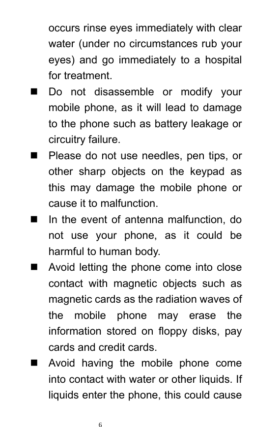   6  occurs rinse eyes immediately with clear water (under no circumstances rub your eyes) and go immediately to a hospital for treatment.     Do not disassemble or modify your mobile phone, as it will lead to damage to the phone such as battery leakage or circuitry failure.     Please do not use needles, pen tips, or other sharp objects on the keypad as this may damage the mobile phone or cause it to malfunction.     In the event of antenna malfunction, do not use your phone, as it could be harmful to human body.     Avoid letting the phone come into close contact with magnetic objects such as magnetic cards as the radiation waves of the mobile phone may erase the information stored on floppy disks, pay cards and credit cards.     Avoid having the mobile phone come into contact with water or other liquids. If liquids enter the phone, this could cause 