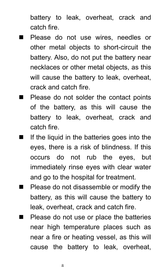   8  battery to leak, overheat, crack and catch fire.     Please do not use wires, needles or other metal objects to short-circuit the battery. Also, do not put the battery near necklaces or other metal objects, as this will cause the battery to leak, overheat, crack and catch fire.     Please do not solder the contact points of the battery, as this will cause the battery to leak, overheat, crack and catch fire.     If the liquid in the batteries goes into the eyes, there is a risk of blindness. If this occurs do not rub the eyes, but immediately rinse eyes with clear water and go to the hospital for treatment.     Please do not disassemble or modify the battery, as this will cause the battery to leak, overheat, crack and catch fire.     Please do not use or place the batteries near high temperature places such as near a fire or heating vessel, as this will cause the battery to leak, overheat, 