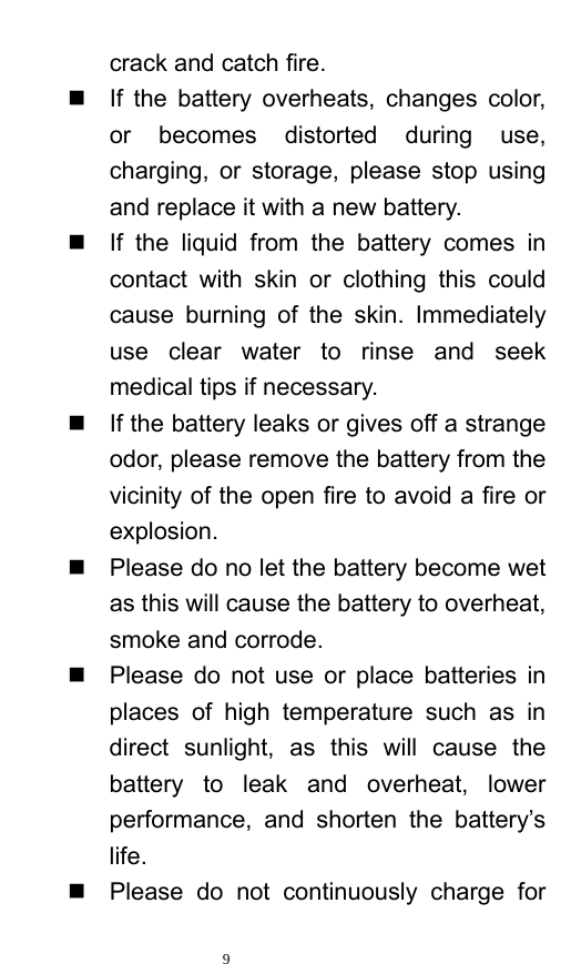   9  crack and catch fire.     If the battery overheats, changes color, or becomes distorted during use, charging, or storage, please stop using and replace it with a new battery.     If the liquid from the battery comes in contact with skin or clothing this could cause burning of the skin. Immediately use clear water to rinse and seek medical tips if necessary.     If the battery leaks or gives off a strange odor, please remove the battery from the vicinity of the open fire to avoid a fire or explosion.    Please do no let the battery become wet as this will cause the battery to overheat, smoke and corrode.       Please do not use or place batteries in places of high temperature such as in direct sunlight, as this will cause the battery to leak and overheat, lower performance, and shorten the battery’s life.    Please do not continuously charge for 