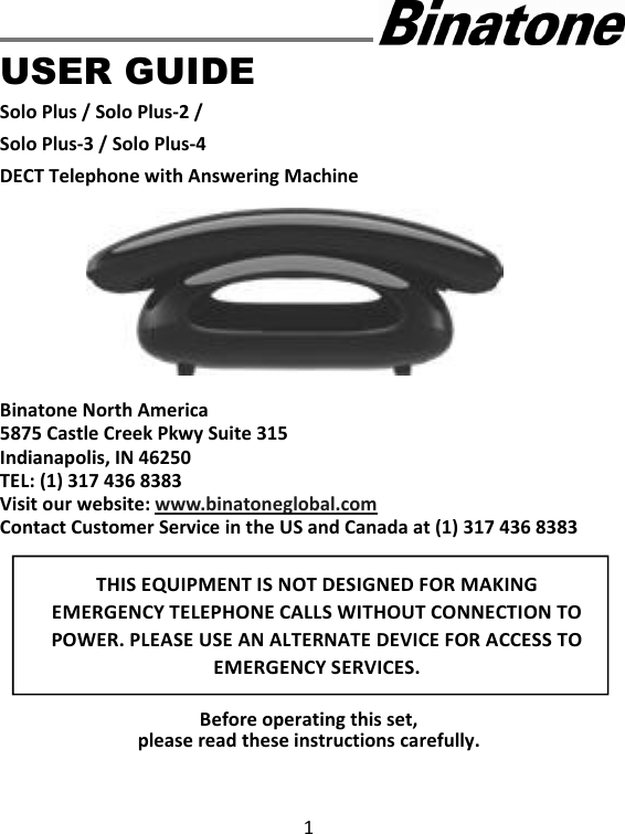 1      USER GUIDE Solo Plus / Solo Plus-2 / Solo Plus-3 / Solo Plus-4 DECT Telephone with Answering Machine          Binatone North America 5875 Castle Creek Pkwy Suite 315 Indianapolis, IN 46250 TEL: (1) 317 436 8383 Visit our website: www.binatoneglobal.com Contact Customer Service in the US and Canada at (1) 317 436 8383         Before operating this set,   please read these instructions carefully. THIS EQUIPMENT IS NOT DESIGNED FOR MAKING EMERGENCY TELEPHONE CALLS WITHOUT CONNECTION TO POWER. PLEASE USE AN ALTERNATE DEVICE FOR ACCESS TO EMERGENCY SERVICES.  