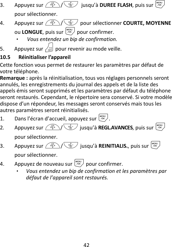 42   3. Appuyez sur +/- jusqu’à DUREE FLASH, puis sur M pour sélectionner. 4. Appuyez sur +/- pour sélectionner COURTE, MOYENNE ou LONGUE, puis sur M pour confirmer.   Vous entendez un bip de confirmation. 5. Appuyez sur O pour revenir au mode veille. 10.5 Réinitialiser l’appareil Cette fonction vous permet de restaurer les paramètres par défaut de votre téléphone. Remarque : après la réinitialisation, tous vos réglages personnels seront annulés, les enregistrements du journal des appels et de la liste des appels émis seront supprimés et les paramètres par défaut du téléphone seront restaurés. Cependant, le répertoire sera conservé. Si votre modèle dispose d’un répondeur, les messages seront conservés mais tous les autres paramètres seront réinitialisés. 1. Dans l’écran d’accueil, appuyez sur M. 2. Appuyez sur +/- jusqu’à REGL.AVANCES, puis sur M pour sélectionner. 3. Appuyez sur +/- jusqu’à REINITIALIS., puis sur M pour sélectionner. 4. Appuyez de nouveau sur M pour confirmer.   Vous entendez un bip de confirmation et les paramètres par défaut de l’appareil sont restaurés. 