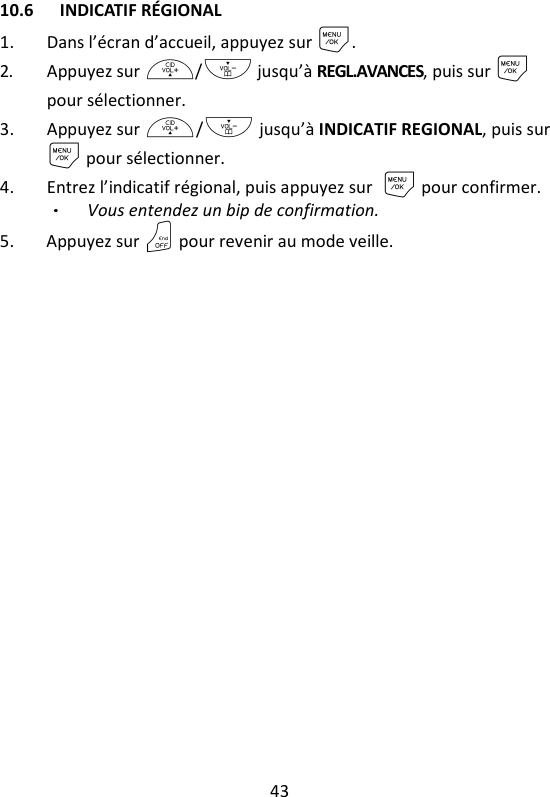 43   10.6 INDICATIF RÉGIONAL 1. Dans l’écran d’accueil, appuyez sur M. 2. Appuyez sur +/- jusqu’à REGL.AVANCES, puis sur M pour sélectionner. 3. Appuyez sur +/- jusqu’à INDICATIF REGIONAL, puis sur M pour sélectionner. 4. Entrez l’indicatif régional, puis appuyez surM pour confirmer.   Vous entendez un bip de confirmation. 5. Appuyez sur O pour revenir au mode veille.  