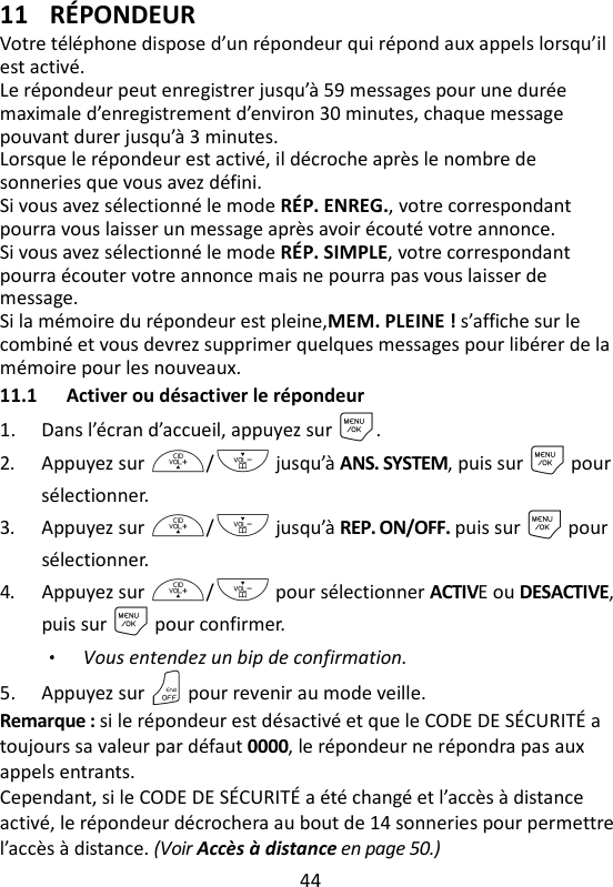 44   11 RÉPONDEUR Votre téléphone dispose d’un répondeur qui répond aux appels lorsqu’il est activé.   Le répondeur peut enregistrer jusqu’à 59 messages pour une durée maximale d’enregistrement d’environ 30 minutes, chaque message pouvant durer jusqu’à 3 minutes.   Lorsque le répondeur est activé, il décroche après le nombre de sonneries que vous avez défini.   Si vous avez sélectionné le mode RÉP. ENREG., votre correspondant pourra vous laisser un message après avoir écouté votre annonce.   Si vous avez sélectionné le mode RÉP. SIMPLE, votre correspondant pourra écouter votre annonce mais ne pourra pas vous laisser de message. Si la mémoire du répondeur est pleine,MEM. PLEINE ! s’affiche sur le combiné et vous devrez supprimer quelques messages pour libérer de la mémoire pour les nouveaux. 11.1 Activer ou désactiver le répondeur 1. Dans l’écran d’accueil, appuyez sur M. 2. Appuyez sur +/- jusqu’à ANS. SYSTEM, puis sur M pour sélectionner. 3. Appuyez sur +/- jusqu’à REP. ON/OFF. puis sur M pour sélectionner. 4. Appuyez sur +/- pour sélectionner ACTIVE ou DESACTIVE, puis sur M pour confirmer. Vous entendez un bip de confirmation. 5. Appuyez sur O pour revenir au mode veille. Remarque : si le répondeur est désactivé et que le CODE DE SÉCURITÉ a toujours sa valeur par défaut 0000, le répondeur ne répondra pas aux appels entrants. Cependant, si le CODE DE SÉCURITÉ a été changé et l’accès à distance activé, le répondeur décrochera au bout de 14 sonneries pour permettre l’accès à distance. (Voir Accès à distance en page 50.) 