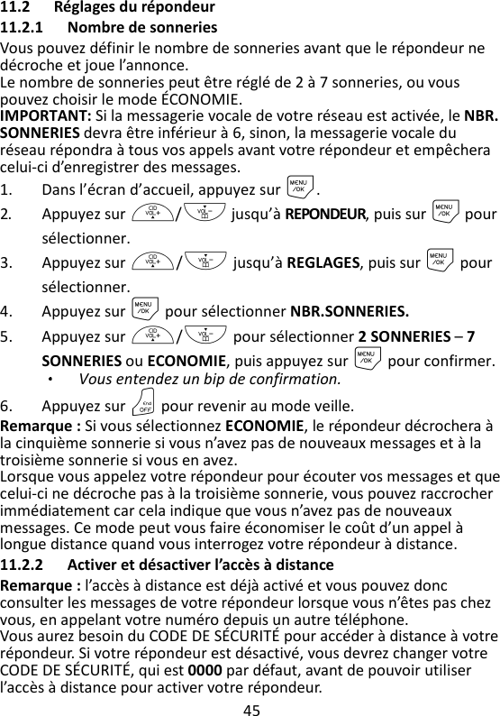 45   11.2 Réglages du répondeur 11.2.1 Nombre de sonneries Vous pouvez définir le nombre de sonneries avant que le répondeur ne décroche et joue l’annonce. Le nombre de sonneries peut être réglé de 2 à 7 sonneries, ou vous pouvez choisir le mode ÉCONOMIE. IMPORTANT: Si la messagerie vocale de votre réseau est activée, le NBR. SONNERIES devra être inférieur à 6, sinon, la messagerie vocale du réseau répondra à tous vos appels avant votre répondeur et empêchera celui-ci d’enregistrer des messages. 1. Dans l’écran d’accueil, appuyez sur M. 2. Appuyez sur +/- jusqu’à REPONDEUR, puis sur M pour sélectionner. 3. Appuyez sur +/- jusqu’à REGLAGES, puis sur M pour sélectionner. 4. Appuyez sur M pour sélectionner NBR.SONNERIES. 5. Appuyez sur +/- pour sélectionner 2 SONNERIES – 7 SONNERIES ou ECONOMIE, puis appuyez sur M pour confirmer. Vous entendez un bip de confirmation.   6. Appuyez sur O pour revenir au mode veille. Remarque : Si vous sélectionnez ECONOMIE, le répondeur décrochera à la cinquième sonnerie si vous n’avez pas de nouveaux messages et à la troisième sonnerie si vous en avez.   Lorsque vous appelez votre répondeur pour écouter vos messages et que celui-ci ne décroche pas à la troisième sonnerie, vous pouvez raccrocher immédiatement car cela indique que vous n’avez pas de nouveaux messages. Ce mode peut vous faire économiser le coût d’un appel à longue distance quand vous interrogez votre répondeur à distance.   11.2.2 Activer et désactiver l’accès à distance Remarque : l’accès à distance est déjà activé et vous pouvez donc consulter les messages de votre répondeur lorsque vous n’êtes pas chez vous, en appelant votre numéro depuis un autre téléphone. Vous aurez besoin du CODE DE SÉCURITÉ pour accéder à distance à votre répondeur. Si votre répondeur est désactivé, vous devrez changer votre CODE DE SÉCURITÉ, qui est 0000 par défaut, avant de pouvoir utiliser l’accès à distance pour activer votre répondeur. 