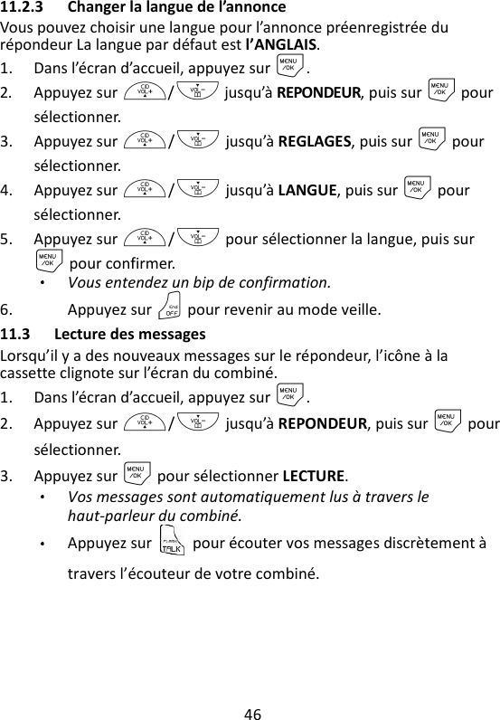 46   11.2.3 Changer la langue de l’annonce Vous pouvez choisir une langue pour l’annonce préenregistrée du répondeur La langue par défaut est l’ANGLAIS.   1. Dans l’écran d’accueil, appuyez sur M. 2. Appuyez sur +/- jusqu’à REPONDEUR, puis sur M pour sélectionner. 3. Appuyez sur +/- jusqu’à REGLAGES, puis sur M pour sélectionner. 4. Appuyez sur +/- jusqu’à LANGUE, puis sur M pour sélectionner. 5. Appuyez sur +/- pour sélectionner la langue, puis sur M pour confirmer. Vous entendez un bip de confirmation. 6. Appuyez sur O pour revenir au mode veille. 11.3 Lecture des messages Lorsqu’il y a des nouveaux messages sur le répondeur, l’icône à la cassette clignote sur l’écran du combiné. 1. Dans l’écran d’accueil, appuyez sur M. 2. Appuyez sur +/- jusqu’à REPONDEUR, puis sur M pour sélectionner. 3. Appuyez sur M pour sélectionner LECTURE. Vos messages sont automatiquement lus à travers le haut-parleur du combiné.   Appuyez sur    pour écouter vos messages discrètement à travers l’écouteur de votre combiné. 