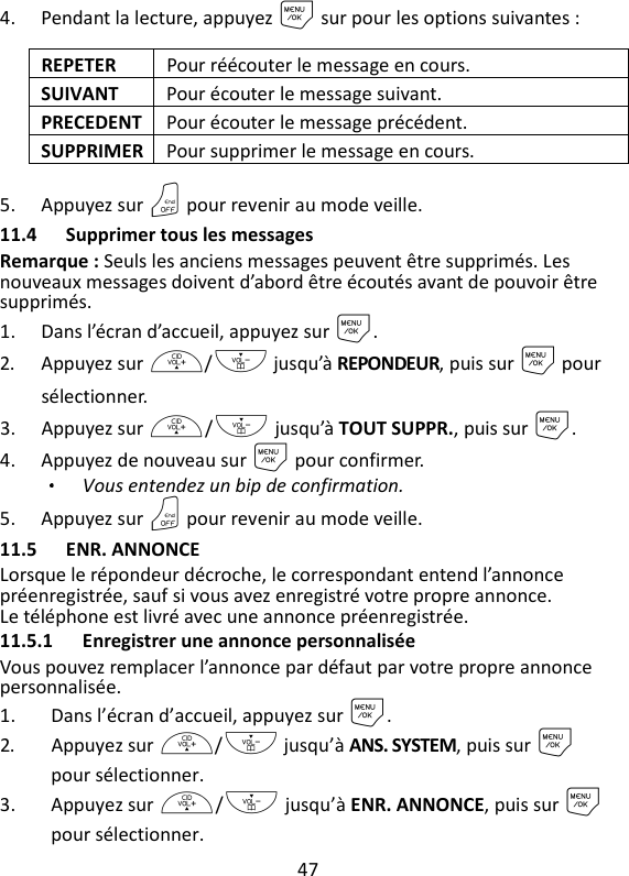 47   4. Pendant la lecture, appuyez M sur pour les options suivantes : REPETER  Pour réécouter le message en cours. SUIVANT  Pour écouter le message suivant. PRECEDENT Pour écouter le message précédent. SUPPRIMER Pour supprimer le message en cours. 5. Appuyez sur O pour revenir au mode veille. 11.4 Supprimer tous les messages Remarque : Seuls les anciens messages peuvent être supprimés. Les nouveaux messages doivent d’abord être écoutés avant de pouvoir être supprimés. 1. Dans l’écran d’accueil, appuyez sur M. 2. Appuyez sur +/- jusqu’à REPONDEUR, puis sur M pour sélectionner. 3. Appuyez sur +/- jusqu’à TOUT SUPPR., puis sur M. 4. Appuyez de nouveau sur M pour confirmer. Vous entendez un bip de confirmation. 5. Appuyez sur O pour revenir au mode veille. 11.5 ENR. ANNONCE Lorsque le répondeur décroche, le correspondant entend l’annonce préenregistrée, sauf si vous avez enregistré votre propre annonce. Le téléphone est livré avec une annonce préenregistrée. 11.5.1 Enregistrer une annonce personnalisée Vous pouvez remplacer l’annonce par défaut par votre propre annonce personnalisée. 1. Dans l’écran d’accueil, appuyez sur M. 2. Appuyez sur +/- jusqu’à ANS. SYSTEM, puis sur M pour sélectionner. 3. Appuyez sur +/- jusqu’à ENR. ANNONCE, puis sur M pour sélectionner. 