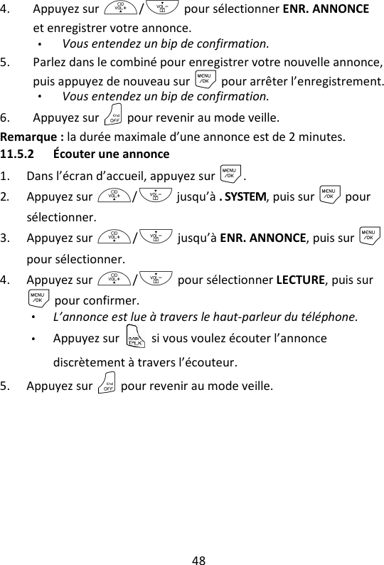 48   4. Appuyez sur +/- pour sélectionner ENR. ANNONCE et enregistrer votre annonce. Vous entendez un bip de confirmation. 5. Parlez dans le combiné pour enregistrer votre nouvelle annonce, puis appuyez de nouveau sur M pour arrêter l’enregistrement.   Vous entendez un bip de confirmation. 6. Appuyez sur O pour revenir au mode veille. Remarque : la durée maximale d’une annonce est de 2 minutes. 11.5.2 Écouter une annonce 1. Dans l’écran d’accueil, appuyez sur M. 2. Appuyez sur +/- jusqu’à . SYSTEM, puis sur M pour sélectionner. 3. Appuyez sur +/- jusqu’à ENR. ANNONCE, puis sur M pour sélectionner. 4. Appuyez sur +/- pour sélectionner LECTURE, puis sur M pour confirmer. L’annonce est lue à travers le haut-parleur du téléphone.   Appuyez sur    si vous voulez écouter l’annonce discrètement à travers l’écouteur.   5. Appuyez sur O pour revenir au mode veille. 