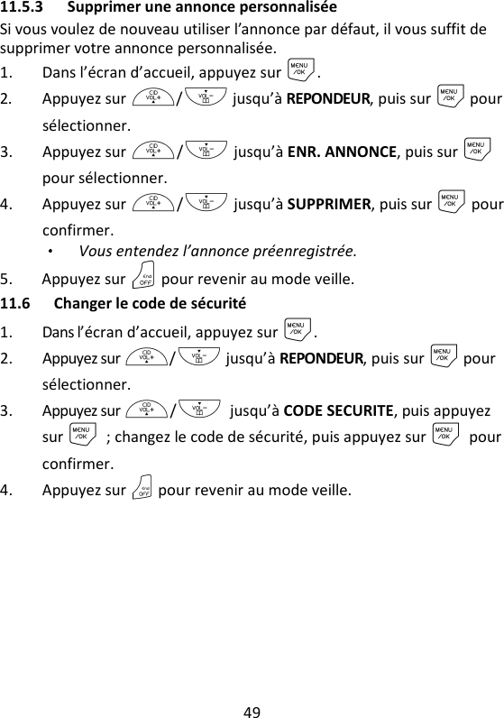 49   11.5.3 Supprimer une annonce personnalisée Si vous voulez de nouveau utiliser l’annonce par défaut, il vous suffit de supprimer votre annonce personnalisée. 1. Dans l’écran d’accueil, appuyez sur M. 2. Appuyez sur +/- jusqu’à REPONDEUR, puis sur M pour sélectionner. 3. Appuyez sur +/- jusqu’à ENR. ANNONCE, puis sur M pour sélectionner. 4. Appuyez sur +/- jusqu’à SUPPRIMER, puis sur M pour confirmer.   Vous entendez l’annonce préenregistrée. 5. Appuyez sur O pour revenir au mode veille. 11.6 Changer le code de sécurité 1. Dans l’écran d’accueil, appuyez sur M. 2. Appuyez sur +/- jusqu’à REPONDEUR, puis sur M pour sélectionner. 3. Appuyez sur +/- jusqu’à CODE SECURITE, puis appuyez sur M ; changez le code de sécurité, puis appuyez sur M pour confirmer. 4. Appuyez sur O pour revenir au mode veille. 