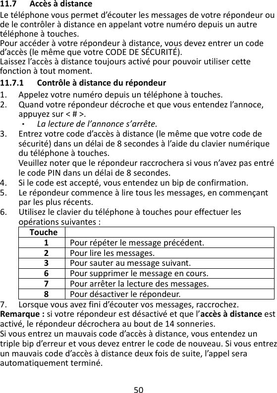 50   11.7 Accès à distance Le téléphone vous permet d’écouter les messages de votre répondeur ou de le contrôler à distance en appelant votre numéro depuis un autre téléphone à touches.   Pour accéder à votre répondeur à distance, vous devez entrer un code d’accès (le même que votre CODE DE SÉCURITÉ).   Laissez l’accès à distance toujours activé pour pouvoir utiliser cette fonction à tout moment.   11.7.1 Contrôle à distance du répondeur 1. Appelez votre numéro depuis un téléphone à touches. 2. Quand votre répondeur décroche et que vous entendez l’annoce, appuyez sur &lt; # &gt;.   La lecture de l’annonce s’arrête. 3. Entrez votre code d’accès à distance (le même que votre code de sécurité) dans un délai de 8 secondes à l’aide du clavier numérique du téléphone à touches.   Veuillez noter que le répondeur raccrochera si vous n’avez pas entré le code PIN dans un délai de 8 secondes.   4. Si le code est accepté, vous entendez un bip de confirmation. 5. Le répondeur commence à lire tous les messages, en commençant par les plus récents.   6. Utilisez le clavier du téléphone à touches pour effectuer les opérations suivantes : Touche  1 Pour répéter le message précédent. 2 Pour lire les messages. 3 Pour sauter au message suivant. 6 Pour supprimer le message en cours. 7 Pour arrêter la lecture des messages. 8 Pour désactiver le répondeur. 7. Lorsque vous avez fini d’écouter vos messages, raccrochez. Remarque : si votre répondeur est désactivé et que l’accès à distance est activé, le répondeur décrochera au bout de 14 sonneries. Si vous entrez un mauvais code d’accès à distance, vous entendez un triple bip d’erreur et vous devez entrer le code de nouveau. Si vous entrez un mauvais code d’accès à distance deux fois de suite, l’appel sera automatiquement terminé. 