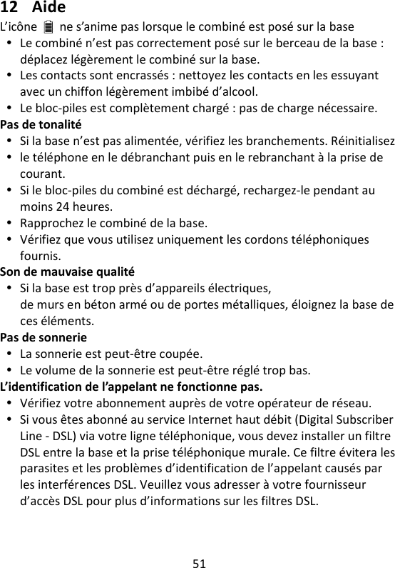 51    12 Aide L’icône ne s’anime pas lorsque le combiné est posé sur la base  Le combiné n’est pas correctement posé sur le berceau de la base : déplacez légèrement le combiné sur la base.  Les contacts sont encrassés : nettoyez les contacts en les essuyant avec un chiffon légèrement imbibé d’alcool.  Le bloc-piles est complètement chargé : pas de charge nécessaire. Pas de tonalité  Si la base n’est pas alimentée, vérifiez les branchements. Réinitialisez  le téléphone en le débranchant puis en le rebranchant à la prise de courant.  Si le bloc-piles du combiné est déchargé, rechargez-le pendant au moins 24 heures.  Rapprochez le combiné de la base.  Vérifiez que vous utilisez uniquement les cordons téléphoniques fournis. Son de mauvaise qualité  Si la base est trop près d’appareils électriques, de murs en béton armé ou de portes métalliques, éloignez la base de ces éléments. Pas de sonnerie  La sonnerie est peut-être coupée.  Le volume de la sonnerie est peut-être réglé trop bas. L’identification de l’appelant ne fonctionne pas.  Vérifiez votre abonnement auprès de votre opérateur de réseau.  Si vous êtes abonné au service Internet haut débit (Digital Subscriber Line - DSL) via votre ligne téléphonique, vous devez installer un filtre DSL entre la base et la prise téléphonique murale. Ce filtre évitera les parasites et les problèmes d’identification de l’appelant causés par les interférences DSL. Veuillez vous adresser à votre fournisseur d’accès DSL pour plus d’informations sur les filtres DSL. 