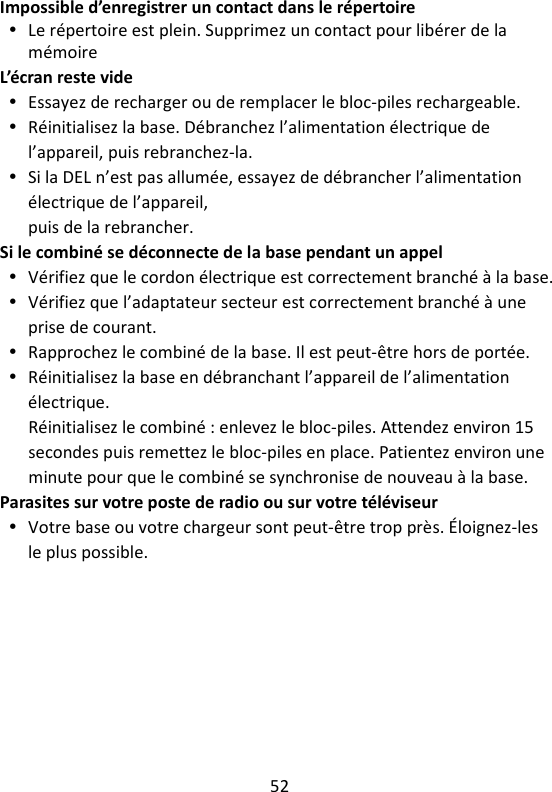 52   Impossible d’enregistrer un contact dans le répertoire  Le répertoire est plein. Supprimez un contact pour libérer de la mémoire L’écran reste vide  Essayez de recharger ou de remplacer le bloc-piles rechargeable.  Réinitialisez la base. Débranchez l’alimentation électrique de l’appareil, puis rebranchez-la.  Si la DEL n’est pas allumée, essayez de débrancher l’alimentation électrique de l’appareil, puis de la rebrancher. Si le combiné se déconnecte de la base pendant un appel  Vérifiez que le cordon électrique est correctement branché à la base.  Vérifiez que l’adaptateur secteur est correctement branché à une prise de courant.  Rapprochez le combiné de la base. Il est peut-être hors de portée.  Réinitialisez la base en débranchant l’appareil de l’alimentation électrique. Réinitialisez le combiné : enlevez le bloc-piles. Attendez environ 15 secondes puis remettez le bloc-piles en place. Patientez environ une minute pour que le combiné se synchronise de nouveau à la base. Parasites sur votre poste de radio ou sur votre téléviseur  Votre base ou votre chargeur sont peut-être trop près. Éloignez-les le plus possible.    