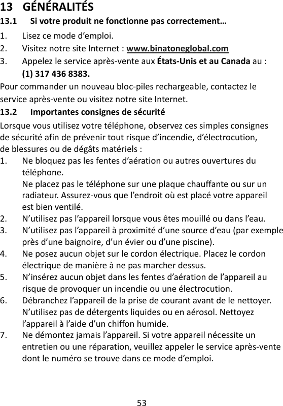 53   13 GÉNÉRALITÉS 13.1 Si votre produit ne fonctionne pas correctement… 1.  Lisez ce mode d’emploi. 2.  Visitez notre site Internet : www.binatoneglobal.com 3.  Appelez le service après-vente aux États-Unis et au Canada au : (1) 317 436 8383. Pour commander un nouveau bloc-piles rechargeable, contactez le service après-vente ou visitez notre site Internet. 13.2 Importantes consignes de sécurité Lorsque vous utilisez votre téléphone, observez ces simples consignes de sécurité afin de prévenir tout risque d’incendie, d’électrocution, de blessures ou de dégâts matériels : 1.  Ne bloquez pas les fentes d’aération ou autres ouvertures du téléphone. Ne placez pas le téléphone sur une plaque chauffante ou sur un radiateur. Assurez-vous que l’endroit où est placé votre appareil est bien ventilé. 2.  N’utilisez pas l’appareil lorsque vous êtes mouillé ou dans l’eau. 3.  N’utilisez pas l’appareil à proximité d’une source d’eau (par exemple près d’une baignoire, d’un évier ou d’une piscine). 4.  Ne posez aucun objet sur le cordon électrique. Placez le cordon électrique de manière à ne pas marcher dessus. 5.  N’insérez aucun objet dans les fentes d’aération de l’appareil au risque de provoquer un incendie ou une électrocution. 6.  Débranchez l’appareil de la prise de courant avant de le nettoyer. N’utilisez pas de détergents liquides ou en aérosol. Nettoyez l’appareil à l’aide d’un chiffon humide. 7.  Ne démontez jamais l’appareil. Si votre appareil nécessite un entretien ou une réparation, veuillez appeler le service après-vente dont le numéro se trouve dans ce mode d’emploi. 