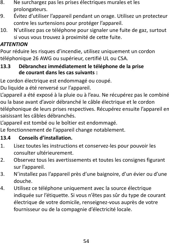 54   8.  Ne surchargez pas les prises électriques murales et les prolongateurs. 9.  Évitez d’utiliser l’appareil pendant un orage. Utilisez un protecteur contre les surtensions pour protéger l’appareil. 10.  N’utilisez pas ce téléphone pour signaler une fuite de gaz, surtout si vous vous trouvez à proximité de cette fuite. ATTENTION Pour réduire les risques d’incendie, utilisez uniquement un cordon téléphonique 26 AWG ou supérieur, certifié UL ou CSA. 13.3 Débranchez immédiatement le téléphone de la prise de courant dans les cas suivants : Le cordon électrique est endommagé ou coupé. Du liquide a été renversé sur l’appareil. L’appareil a été exposé à la pluie ou à l’eau. Ne récupérez pas le combiné ou la base avant d’avoir débranché le câble électrique et le cordon téléphonique de leurs prises respectives. Récupérez ensuite l’appareil en saisissant les câbles débranchés. L’appareil est tombé ou le boîtier est endommagé. Le fonctionnement de l’appareil change notablement.   13.4 Conseils d’installation. 1.  Lisez toutes les instructions et conservez-les pour pouvoir les consulter ultérieurement. 2.  Observez tous les avertissements et toutes les consignes figurant sur l’appareil. 3.  N’installez pas l’appareil près d’une baignoire, d’un évier ou d’une douche. 4.  Utilisez ce téléphone uniquement avec la source électrique indiquée sur l’étiquette. Si vous n’êtes pas sûr du type de courant électrique de votre domicile, renseignez-vous auprès de votre fournisseur ou de la compagnie d’électricité locale. 