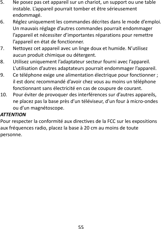 55   5.  Ne posez pas cet appareil sur un chariot, un support ou une table instable. L’appareil pourrait tomber et être sérieusement endommagé. 6.  Réglez uniquement les commandes décrites dans le mode d’emploi. Un mauvais réglage d’autres commandes pourrait endommager l’appareil et nécessiter d’importantes réparations pour remettre l’appareil en état de fonctionner. 7.  Nettoyez cet appareil avec un linge doux et humide. N’utilisez aucun produit chimique ou détergent. 8.  Utilisez uniquement l’adaptateur secteur fourni avec l’appareil. L’utilisation d’autres adaptateurs pourrait endommager l’appareil. 9.  Ce téléphone exige une alimentation électrique pour fonctionner ; il est donc recommandé d’avoir chez vous au moins un téléphone fonctionnant sans électricité en cas de coupure de courant. 10.  Pour éviter de provoquer des interférences sur d’autres appareils, ne placez pas la base près d’un téléviseur, d’un four à micro-ondes ou d’un magnétoscope. ATTENTION Pour respecter la conformité aux directives de la FCC sur les expositions aux fréquences radio, placez la base à 20 cm au moins de toute personne. 