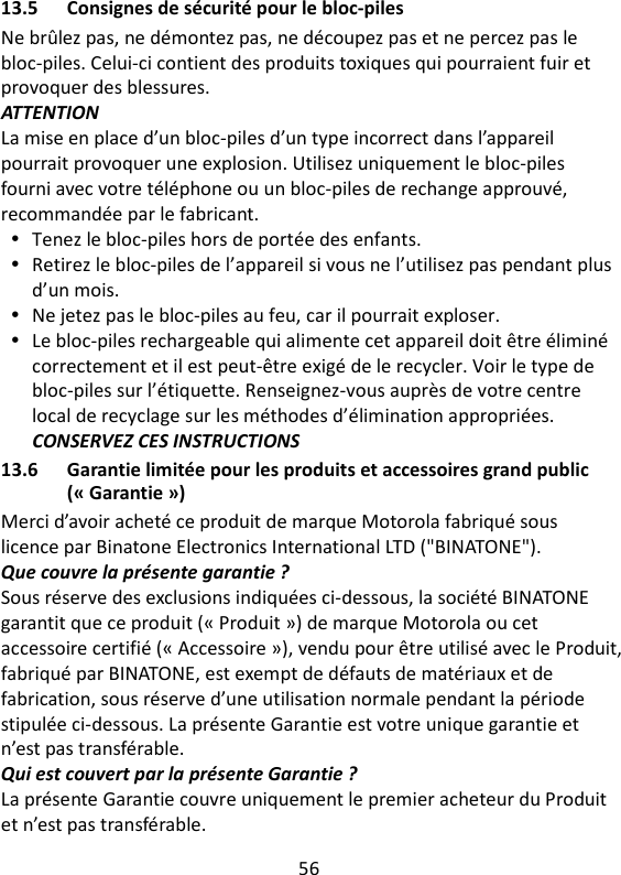 56   13.5 Consignes de sécurité pour le bloc-piles Ne brûlez pas, ne démontez pas, ne découpez pas et ne percez pas le bloc-piles. Celui-ci contient des produits toxiques qui pourraient fuir et provoquer des blessures. ATTENTION La mise en place d’un bloc-piles d’un type incorrect dans l’appareil pourrait provoquer une explosion. Utilisez uniquement le bloc-piles fourni avec votre téléphone ou un bloc-piles de rechange approuvé, recommandée par le fabricant.  Tenez le bloc-piles hors de portée des enfants.  Retirez le bloc-piles de l’appareil si vous ne l’utilisez pas pendant plus d’un mois.  Ne jetez pas le bloc-piles au feu, car il pourrait exploser.  Le bloc-piles rechargeable qui alimente cet appareil doit être éliminé correctement et il est peut-être exigé de le recycler. Voir le type de bloc-piles sur l’étiquette. Renseignez-vous auprès de votre centre local de recyclage sur les méthodes d’élimination appropriées. CONSERVEZ CES INSTRUCTIONS 13.6 Garantie limitée pour les produits et accessoires grand public (« Garantie ») Merci d’avoir acheté ce produit de marque Motorola fabriqué sous licence par Binatone Electronics International LTD (&quot;BINATONE&quot;). Que couvre la présente garantie ? Sous réserve des exclusions indiquées ci-dessous, la société BINATONE garantit que ce produit (« Produit ») de marque Motorola ou cet accessoire certifié (« Accessoire »), vendu pour être utilisé avec le Produit, fabriqué par BINATONE, est exempt de défauts de matériaux et de fabrication, sous réserve d’une utilisation normale pendant la période stipulée ci-dessous. La présente Garantie est votre unique garantie et n’est pas transférable. Qui est couvert par la présente Garantie ? La présente Garantie couvre uniquement le premier acheteur du Produit et n’est pas transférable. 