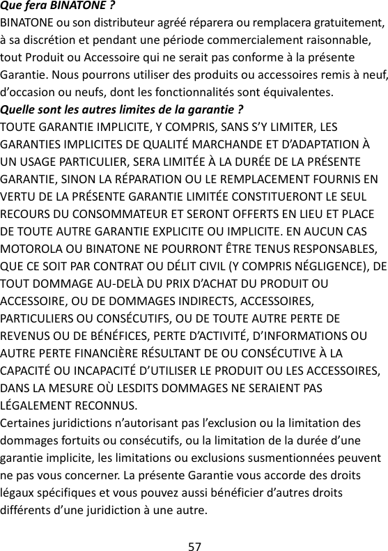 57   Que fera BINATONE ? BINATONE ou son distributeur agréé réparera ou remplacera gratuitement, à sa discrétion et pendant une période commercialement raisonnable, tout Produit ou Accessoire qui ne serait pas conforme à la présente Garantie. Nous pourrons utiliser des produits ou accessoires remis à neuf, d’occasion ou neufs, dont les fonctionnalités sont équivalentes. Quelle sont les autres limites de la garantie ? TOUTE GARANTIE IMPLICITE, Y COMPRIS, SANS S’Y LIMITER, LES GARANTIES IMPLICITES DE QUALITÉ MARCHANDE ET D’ADAPTATION À UN USAGE PARTICULIER, SERA LIMITÉE À LA DURÉE DE LA PRÉSENTE GARANTIE, SINON LA RÉPARATION OU LE REMPLACEMENT FOURNIS EN VERTU DE LA PRÉSENTE GARANTIE LIMITÉE CONSTITUERONT LE SEUL RECOURS DU CONSOMMATEUR ET SERONT OFFERTS EN LIEU ET PLACE DE TOUTE AUTRE GARANTIE EXPLICITE OU IMPLICITE. EN AUCUN CAS MOTOROLA OU BINATONE NE POURRONT ÊTRE TENUS RESPONSABLES, QUE CE SOIT PAR CONTRAT OU DÉLIT CIVIL (Y COMPRIS NÉGLIGENCE), DE TOUT DOMMAGE AU-DELÀ DU PRIX D’ACHAT DU PRODUIT OU ACCESSOIRE, OU DE DOMMAGES INDIRECTS, ACCESSOIRES, PARTICULIERS OU CONSÉCUTIFS, OU DE TOUTE AUTRE PERTE DE REVENUS OU DE BÉNÉFICES, PERTE D’ACTIVITÉ, D’INFORMATIONS OU AUTRE PERTE FINANCIÈRE RÉSULTANT DE OU CONSÉCUTIVE À LA CAPACITÉ OU INCAPACITÉ D’UTILISER LE PRODUIT OU LES ACCESSOIRES, DANS LA MESURE OÙ LESDITS DOMMAGES NE SERAIENT PAS LÉGALEMENT RECONNUS. Certaines juridictions n’autorisant pas l’exclusion ou la limitation des dommages fortuits ou consécutifs, ou la limitation de la durée d’une garantie implicite, les limitations ou exclusions susmentionnées peuvent ne pas vous concerner. La présente Garantie vous accorde des droits légaux spécifiques et vous pouvez aussi bénéficier d’autres droits différents d’une juridiction à une autre.    