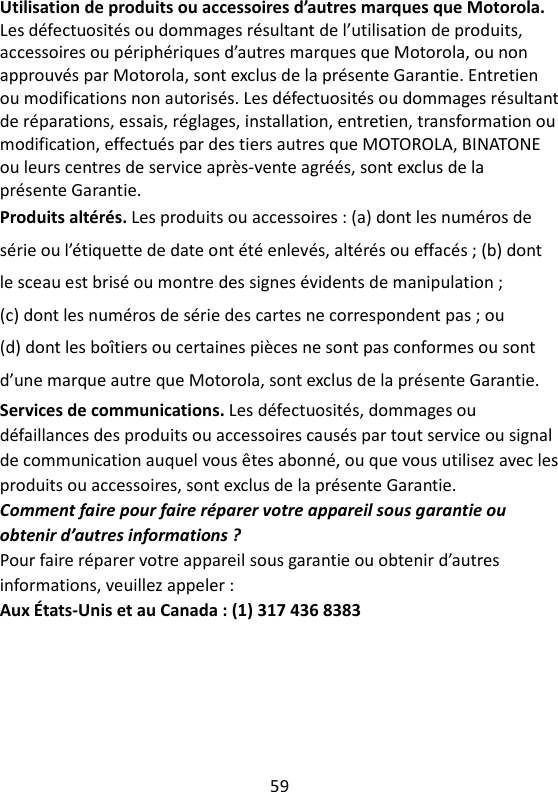 59   Utilisation de produits ou accessoires d’autres marques que Motorola. Les défectuosités ou dommages résultant de l’utilisation de produits, accessoires ou périphériques d’autres marques que Motorola, ou non approuvés par Motorola, sont exclus de la présente Garantie. Entretien ou modifications non autorisés. Les défectuosités ou dommages résultant de réparations, essais, réglages, installation, entretien, transformation ou modification, effectués par des tiers autres que MOTOROLA, BINATONE ou leurs centres de service après-vente agréés, sont exclus de la présente Garantie. Produits altérés. Les produits ou accessoires : (a) dont les numéros de série ou l’étiquette de date ont été enlevés, altérés ou effacés ; (b) dont le sceau est brisé ou montre des signes évidents de manipulation ; (c) dont les numéros de série des cartes ne correspondent pas ; ou (d) dont les boîtiers ou certaines pièces ne sont pas conformes ou sont d’une marque autre que Motorola, sont exclus de la présente Garantie. Services de communications. Les défectuosités, dommages ou défaillances des produits ou accessoires causés par tout service ou signal de communication auquel vous êtes abonné, ou que vous utilisez avec les produits ou accessoires, sont exclus de la présente Garantie. Comment faire pour faire réparer votre appareil sous garantie ou obtenir d’autres informations ? Pour faire réparer votre appareil sous garantie ou obtenir d’autres informations, veuillez appeler : Aux États-Unis et au Canada : (1) 317 436 8383 