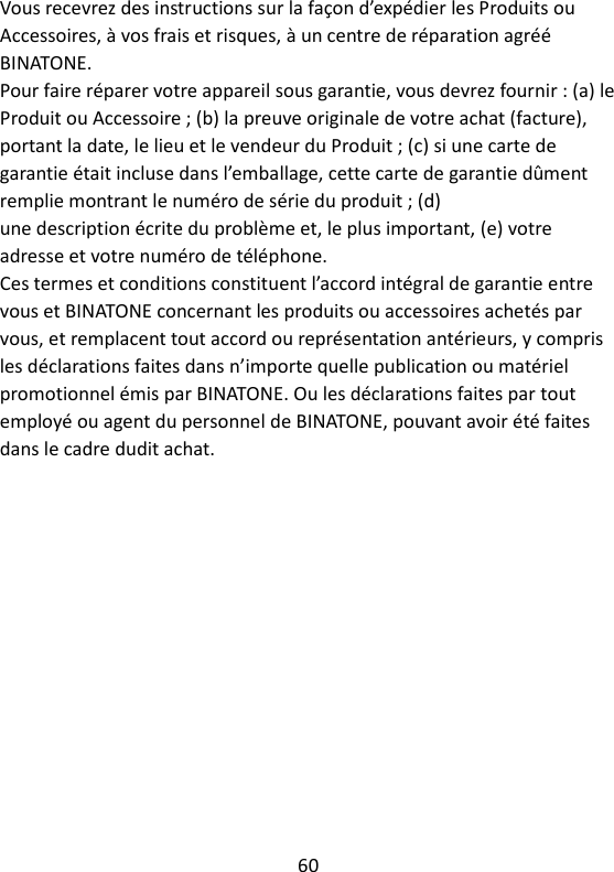 60   Vous recevrez des instructions sur la façon d’expédier les Produits ou Accessoires, à vos frais et risques, à un centre de réparation agréé BINATONE. Pour faire réparer votre appareil sous garantie, vous devrez fournir : (a) le Produit ou Accessoire ; (b) la preuve originale de votre achat (facture), portant la date, le lieu et le vendeur du Produit ; (c) si une carte de garantie était incluse dans l’emballage, cette carte de garantie dûment remplie montrant le numéro de série du produit ; (d) une description écrite du problème et, le plus important, (e) votre adresse et votre numéro de téléphone. Ces termes et conditions constituent l’accord intégral de garantie entre vous et BINATONE concernant les produits ou accessoires achetés par vous, et remplacent tout accord ou représentation antérieurs, y compris les déclarations faites dans n’importe quelle publication ou matériel promotionnel émis par BINATONE. Ou les déclarations faites par tout employé ou agent du personnel de BINATONE, pouvant avoir été faites dans le cadre dudit achat.   