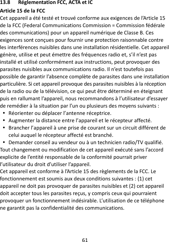 61   13.8 Réglementation FCC, ACTA et IC Article 15 de la FCC Cet appareil a été testé et trouvé conforme aux exigences de l’Article 15 de la FCC (Federal Communications Commission = Commission fédérale des communications) pour un appareil numérique de Classe B. Ces exigences sont conçues pour fournir une protection raisonnable contre les interférences nuisibles dans une installation résidentielle. Cet appareil génère, utilise et peut émettre des fréquences radio et, s’il n’est pas installé et utilisé conformément aux instructions, peut provoquer des parasites nuisibles aux communications radio. Il n’est toutefois pas possible de garantir l’absence complète de parasites dans une installation particulière. Si cet appareil provoque des parasites nuisibles à la réception de la radio ou de la télévision, ce qui peut être déterminé en éteignant puis en rallumant l’appareil, nous recommandons à l’utilisateur d’essayer de remédier à la situation par l’un ou plusieurs des moyens suivants :  Réorienter ou déplacer l’antenne réceptrice.  Augmenter la distance entre l’appareil et le récepteur affecté.  Brancher l’appareil à une prise de courant sur un circuit différent de celui auquel le récepteur affecté est branché.  Demander conseil au vendeur ou à un technicien radio/TV qualifié. Tout changement ou modification de cet appareil exécuté sans l’accord explicite de l’entité responsable de la conformité pourrait priver l’utilisateur du droit d’utiliser l’appareil. Cet appareil est conforme à l’Article 15 des règlements de la FCC. Le fonctionnement est soumis aux deux conditions suivantes : (1) cet appareil ne doit pas provoquer de parasites nuisibles et (2) cet appareil doit accepter tous les parasites reçus, y compris ceux qui pourraient provoquer un fonctionnement indésirable. L’utilisation de ce téléphone ne garantit pas la confidentialité des communications. 