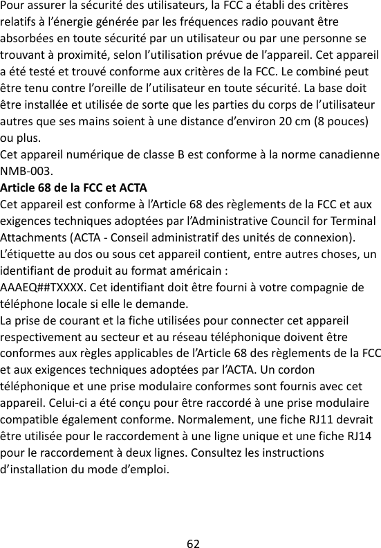 62   Pour assurer la sécurité des utilisateurs, la FCC a établi des critères relatifs à l’énergie générée par les fréquences radio pouvant être absorbées en toute sécurité par un utilisateur ou par une personne se trouvant à proximité, selon l’utilisation prévue de l’appareil. Cet appareil a été testé et trouvé conforme aux critères de la FCC. Le combiné peut être tenu contre l’oreille de l’utilisateur en toute sécurité. La base doit être installée et utilisée de sorte que les parties du corps de l’utilisateur autres que ses mains soient à une distance d’environ 20 cm (8 pouces) ou plus.   Cet appareil numérique de classe B est conforme à la norme canadienne NMB-003. Article 68 de la FCC et ACTA Cet appareil est conforme à l’Article 68 des règlements de la FCC et aux exigences techniques adoptées par l’Administrative Council for Terminal Attachments (ACTA - Conseil administratif des unités de connexion). L’étiquette au dos ou sous cet appareil contient, entre autres choses, un identifiant de produit au format américain : AAAEQ##TXXXX. Cet identifiant doit être fourni à votre compagnie de téléphone locale si elle le demande. La prise de courant et la fiche utilisées pour connecter cet appareil respectivement au secteur et au réseau téléphonique doivent être conformes aux règles applicables de l’Article 68 des règlements de la FCC et aux exigences techniques adoptées par l’ACTA. Un cordon téléphonique et une prise modulaire conformes sont fournis avec cet appareil. Celui-ci a été conçu pour être raccordé à une prise modulaire compatible également conforme. Normalement, une fiche RJ11 devrait être utilisée pour le raccordement à une ligne unique et une fiche RJ14 pour le raccordement à deux lignes. Consultez les instructions d’installation du mode d’emploi. 