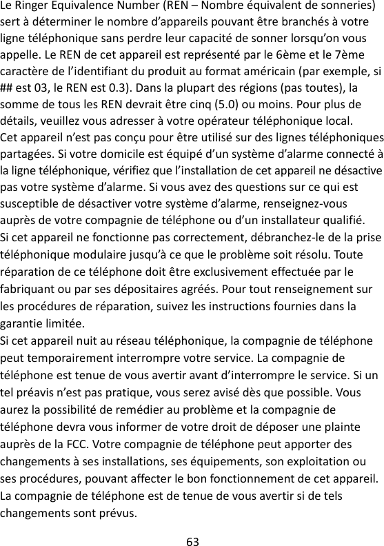 63   Le Ringer Equivalence Number (REN – Nombre équivalent de sonneries) sert à déterminer le nombre d’appareils pouvant être branchés à votre ligne téléphonique sans perdre leur capacité de sonner lorsqu’on vous appelle. Le REN de cet appareil est représenté par le 6ème et le 7ème caractère de l’identifiant du produit au format américain (par exemple, si ## est 03, le REN est 0.3). Dans la plupart des régions (pas toutes), la somme de tous les REN devrait être cinq (5.0) ou moins. Pour plus de détails, veuillez vous adresser à votre opérateur téléphonique local. Cet appareil n’est pas conçu pour être utilisé sur des lignes téléphoniques partagées. Si votre domicile est équipé d’un système d’alarme connecté à la ligne téléphonique, vérifiez que l’installation de cet appareil ne désactive pas votre système d’alarme. Si vous avez des questions sur ce qui est susceptible de désactiver votre système d’alarme, renseignez-vous auprès de votre compagnie de téléphone ou d’un installateur qualifié. Si cet appareil ne fonctionne pas correctement, débranchez-le de la prise téléphonique modulaire jusqu’à ce que le problème soit résolu. Toute réparation de ce téléphone doit être exclusivement effectuée par le fabriquant ou par ses dépositaires agréés. Pour tout renseignement sur les procédures de réparation, suivez les instructions fournies dans la garantie limitée. Si cet appareil nuit au réseau téléphonique, la compagnie de téléphone peut temporairement interrompre votre service. La compagnie de téléphone est tenue de vous avertir avant d’interrompre le service. Si un tel préavis n’est pas pratique, vous serez avisé dès que possible. Vous aurez la possibilité de remédier au problème et la compagnie de téléphone devra vous informer de votre droit de déposer une plainte auprès de la FCC. Votre compagnie de téléphone peut apporter des changements à ses installations, ses équipements, son exploitation ou ses procédures, pouvant affecter le bon fonctionnement de cet appareil. La compagnie de téléphone est de tenue de vous avertir si de tels changements sont prévus. 