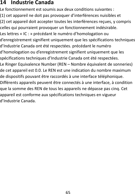 65   14 Industrie Canada Le fonctionnement est soumis aux deux conditions suivantes : (1) cet appareil ne doit pas provoquer d’interférences nuisibles et (2) cet appareil doit accepter toutes les interférences reçues, y compris celles qui pourraient provoquer un fonctionnement indésirable. Les lettres « IC : » précédant le numéro d’homologation ou d’enregistrement signifient uniquement que les spécifications techniques d’Industrie Canada ont été respectées. précédant le numéro d’homologation ou d’enregistrement signifient uniquement que les spécifications techniques d’Industrie Canada ont été respectées. Le Ringer Equivalence Number (REN – Nombre équivalent de sonneries) de cet appareil est 0.0. Le REN est une indication du nombre maximum de dispositifs pouvant être raccordés à une interface téléphonique. Différents appareils peuvent être connectés à une interface, à condition que la somme des REN de tous les appareils ne dépasse pas cinq. Cet appareil est conforme aux spécifications techniques en vigueur d’Industrie Canada.     