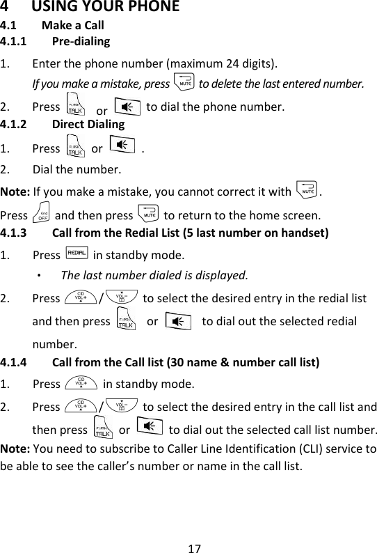 17   4 USING YOUR PHONE 4.1 Make a Call 4.1.1 Pre-dialing 1. Enter the phone number (maximum 24 digits). If you make a mistake, press m to delete the last entered number. 2. Press  or    to dial the phone number.   4.1.2 Direct Dialing 1. Press    or    . 2. Dial the number. Note: If you make a mistake, you cannot correct it with m.   Press O and then press m to return to the home screen. 4.1.3 Call from the Redial List (5 last number on handset) 1. Press R in standby mode. The last number dialed is displayed. 2. Press +/- to select the desired entry in the redial list and then press  or  to dial out the selected redial number. 4.1.4 Call from the Call list (30 name &amp; number call list) 1. Press + in standby mode. 2. Press +/- to select the desired entry in the call list and then press    or    to dial out the selected call list number. Note: You need to subscribe to Caller Line Identification (CLI) service to be able to see the caller’s number or name in the call list. 